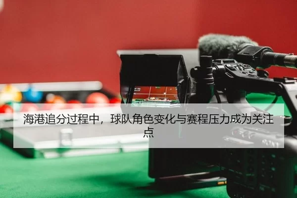 海港追分过程中，球队角色变化与赛程压力成为关注点