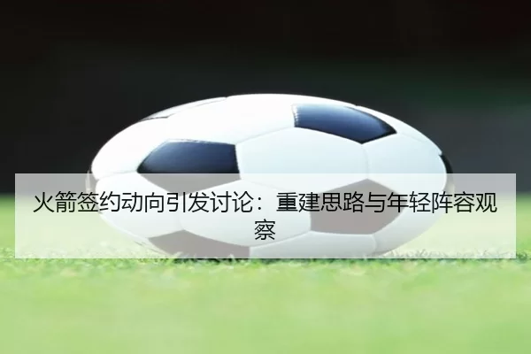 火箭签约动向引发讨论：重建思路与年轻阵容观察